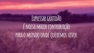 Expressar gratidão é nossa maior contribuição para o mundo onde queremos viver.