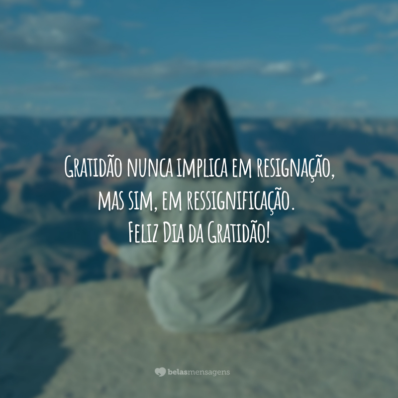 Gratidão nunca implica em resignação, mas sim, em ressignificação. Feliz Dia da Gratidão!