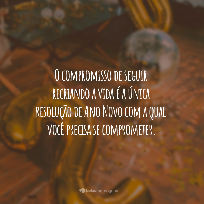 O compromisso de seguir recriando a vida é a única resolução de Ano Novo com a qual você precisa se comprometer.