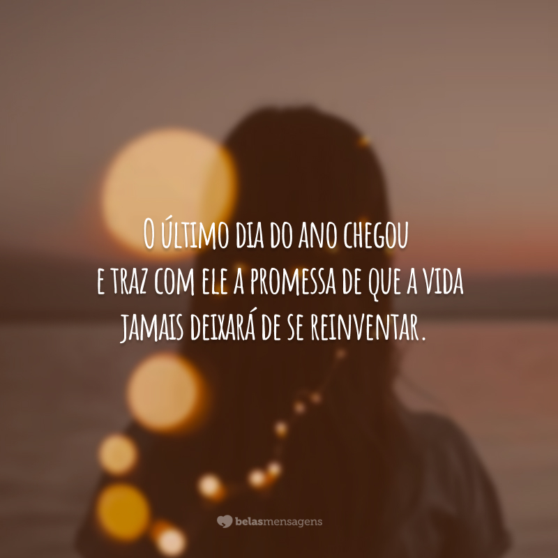 O último dia do ano chegou e traz com ele a promessa de que a vida jamais deixará de se reinventar.