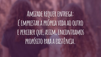 Amizade requer entrega: é emprestar a própria vida ao outro e perceber que, assim, encontramos propósito para a existência.