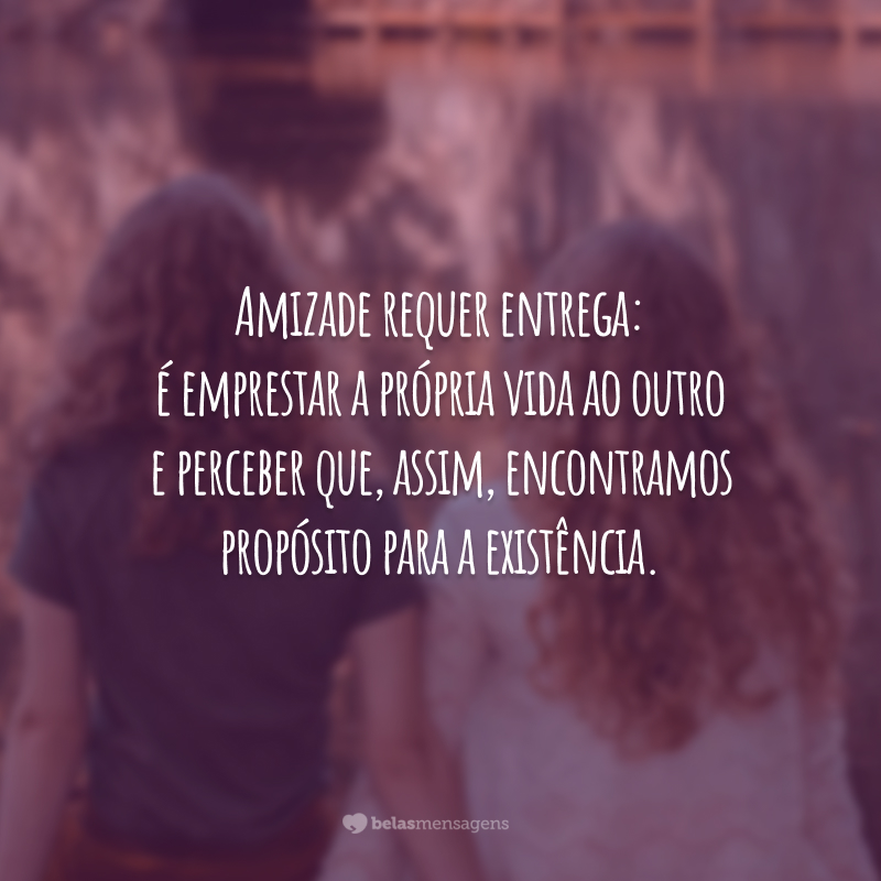 Amizade requer entrega: é emprestar a própria vida ao outro e perceber que, assim, encontramos propósito para a existência.