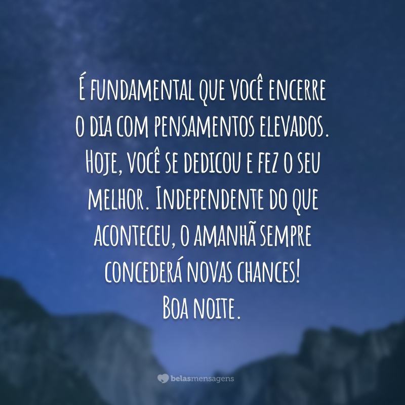 É fundamental que você encerre o dia com pensamentos elevados. Hoje, você se dedicou e fez o seu melhor. Independente do que aconteceu, o amanhã sempre concederá novas chances! Boa noite.