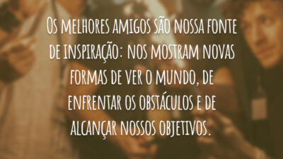 Os melhores amigos são nossa fonte de inspiração: nos mostram novas formas de ver o mundo, de enfrentar os obstáculos e de alcançar nossos objetivos.