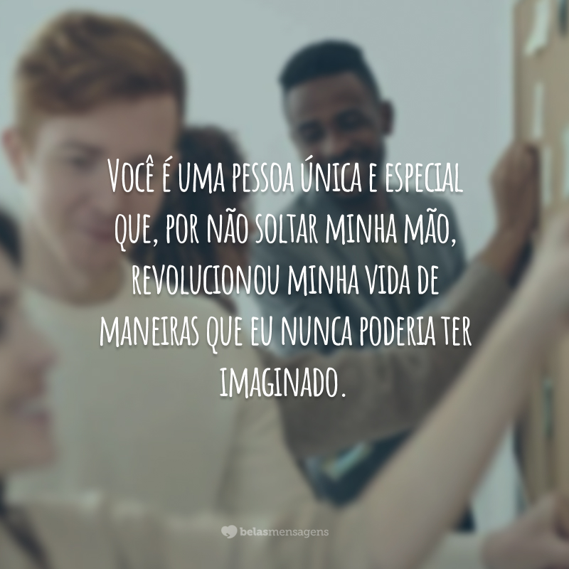 Você é uma pessoa única e especial que, por não soltar minha mão, revolucionou minha vida de maneiras que eu nunca poderia ter imaginado.