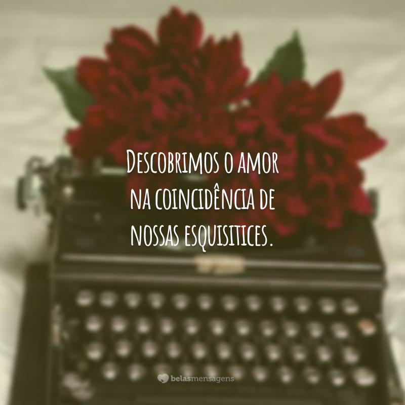 Descobrimos o amor na coincidência de nossas esquisitices.