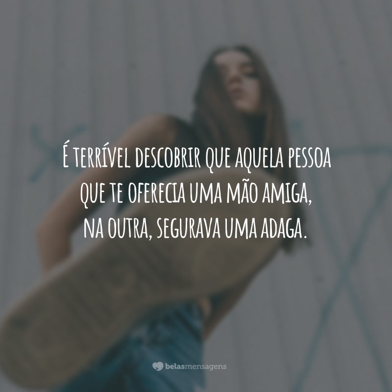 É terrível descobrir que aquela pessoa que te oferecia uma mão amiga, na outra, segurava uma adaga.