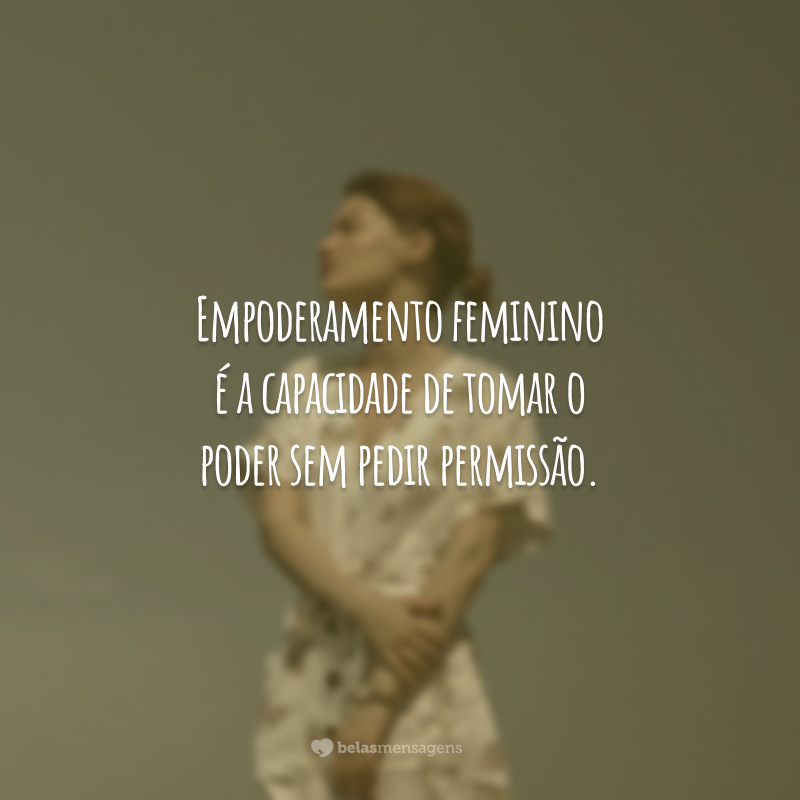 Empoderamento feminino é a capacidade de tomar o poder sem pedir permissão.