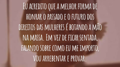 Eu acredito que a melhor forma de honrar o passado e o futuro dos direitos das mulheres é botando a mão na massa. Em vez de ficar sentada, falando sobre como eu me importo, vou arrebentar e provar.