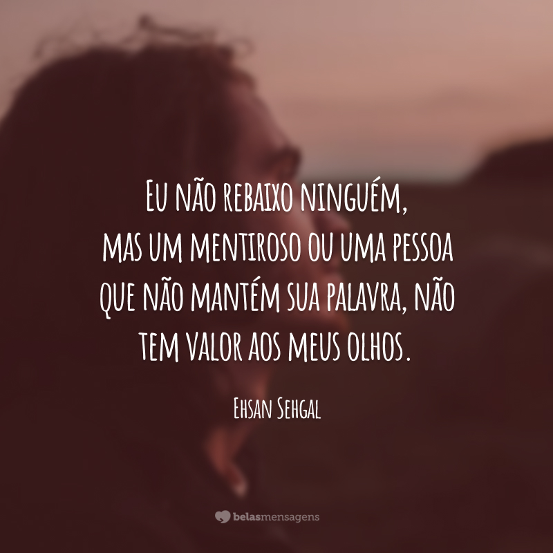 Eu não rebaixo ninguém, mas um mentiroso ou uma pessoa que não mantém sua palavra, não tem valor aos meus olhos.