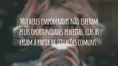 Mulheres empoderadas não esperam pelas oportunidades perfeitas, elas as criam a partir de situações comuns.