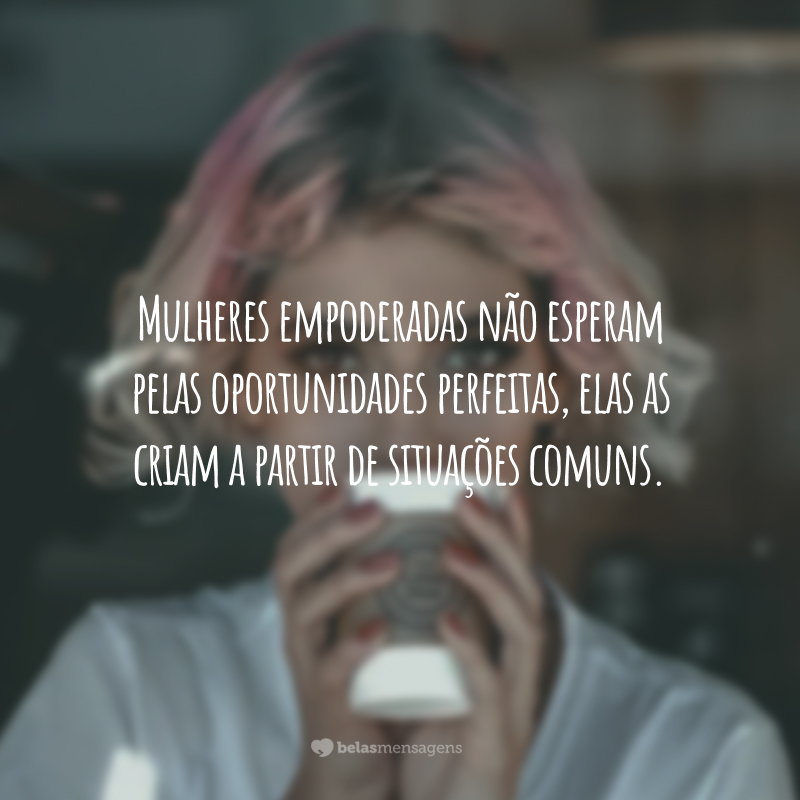 Mulheres empoderadas não esperam pelas oportunidades perfeitas, elas as criam a partir de situações comuns.