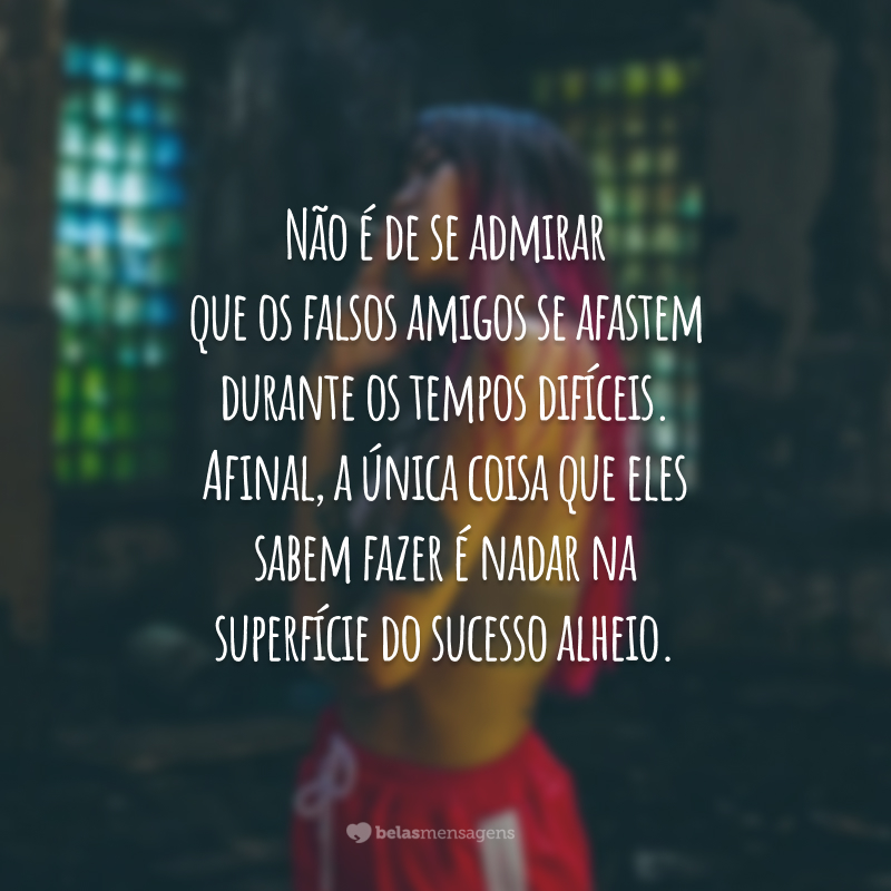 Não é de se admirar que os falsos amigos se afastem durante os tempos difíceis. Afinal, a única coisa que eles sabem fazer é nadar na superfície do sucesso alheio.