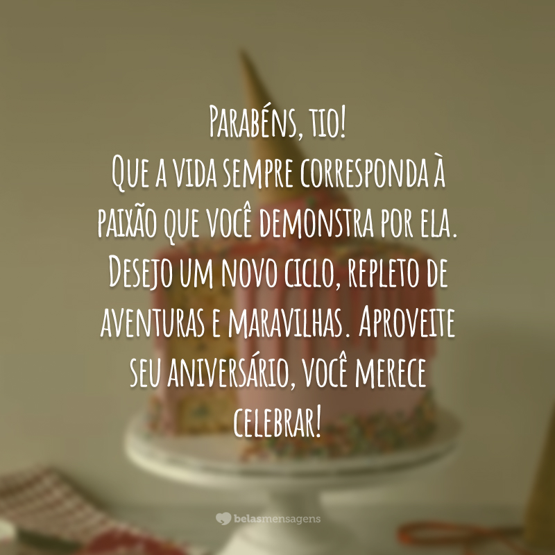 Parabéns, tio! Que a vida sempre corresponda à paixão que você demonstra por ela. Desejo um novo ciclo, repleto de aventuras e maravilhas. Aproveite seu aniversário, você merece celebrar!