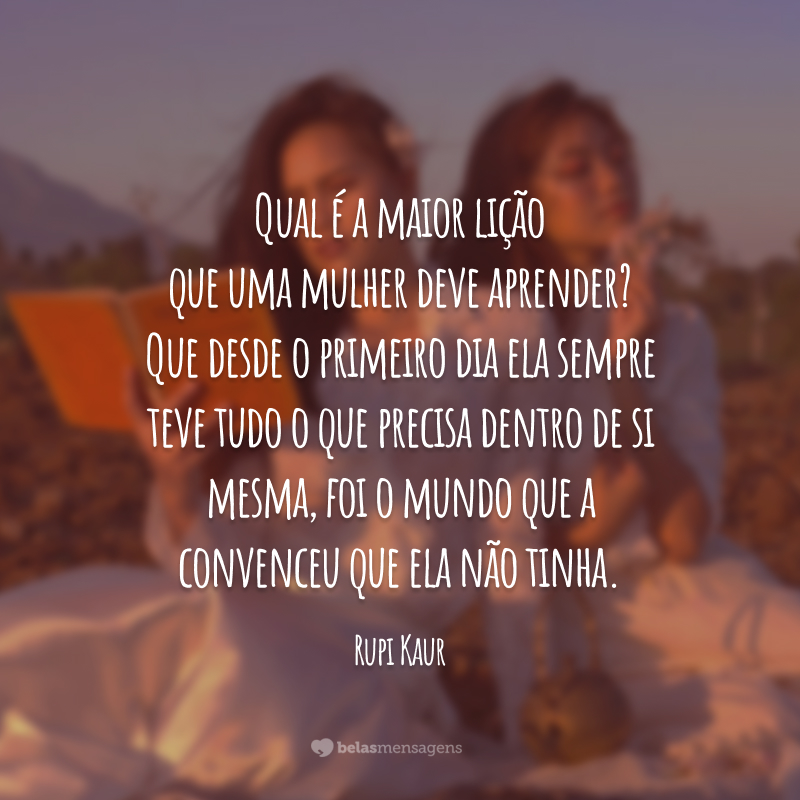 Qual é a maior lição que uma mulher deve aprender? Que desde o primeiro dia ela sempre teve tudo o que precisa dentro de si mesma, foi o mundo que a convenceu que ela não tinha.