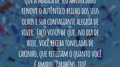 Que a mágica de seu aniversário renove o autêntico brilho dos seus olhos e sua contagiante alegria de viver. Faço votos de que, no dia de hoje, você receba toneladas de carinho, que reflitam o quanto você é amado. Parabéns, tio!