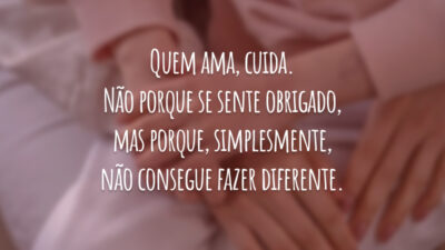 Quem ama, cuida. Não porque se sente obrigado, mas porque, simplesmente, não consegue fazer diferente.