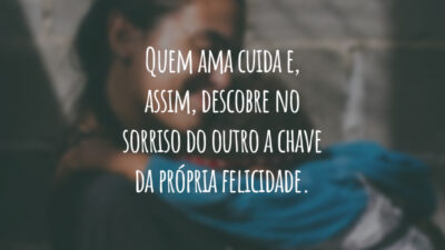 Quem ama cuida e, assim, descobre no sorriso do outro a chave da própria felicidade.
