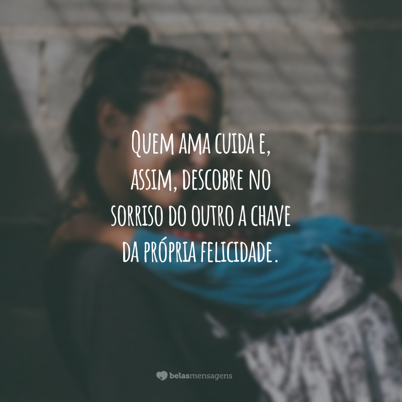 Quem ama cuida e, assim, descobre no sorriso do outro a chave da própria felicidade.