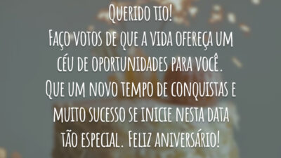 Querido tio! Faço votos de que a vida ofereça um céu de oportunidades para você. Que um novo tempo de conquistas e muito sucesso se inicie nesta data tão especial. Feliz aniversário!