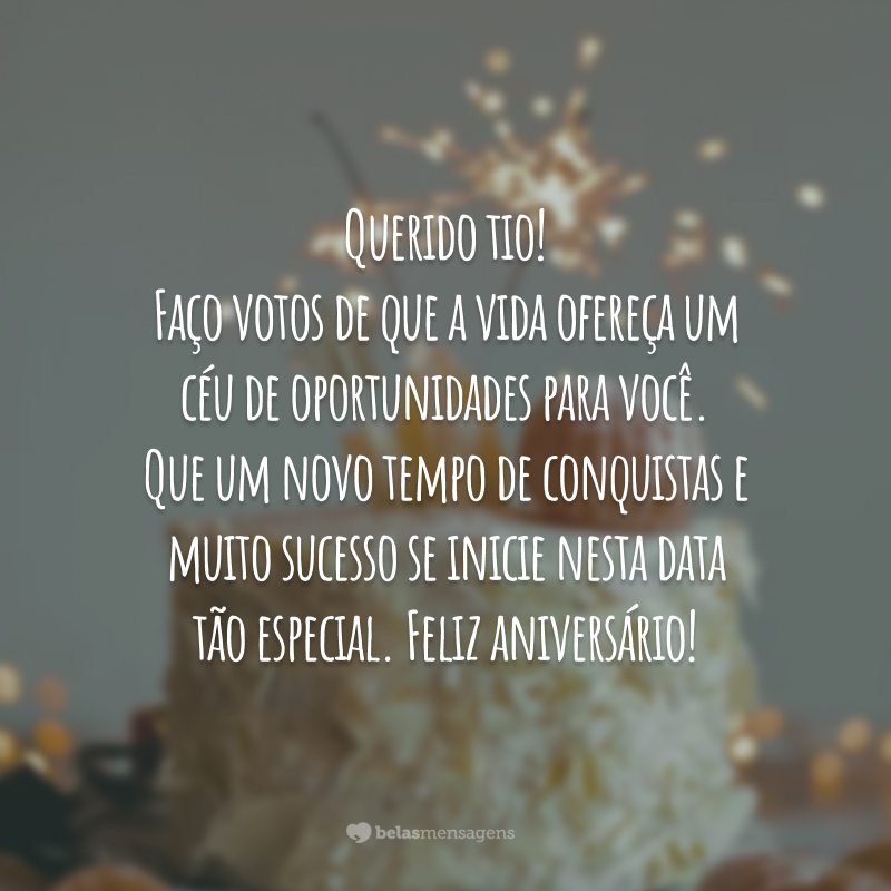 Querido tio! Faço votos de que a vida ofereça um céu de oportunidades para você. Que um novo tempo de conquistas e muito sucesso se inicie nesta data tão especial. Feliz aniversário!