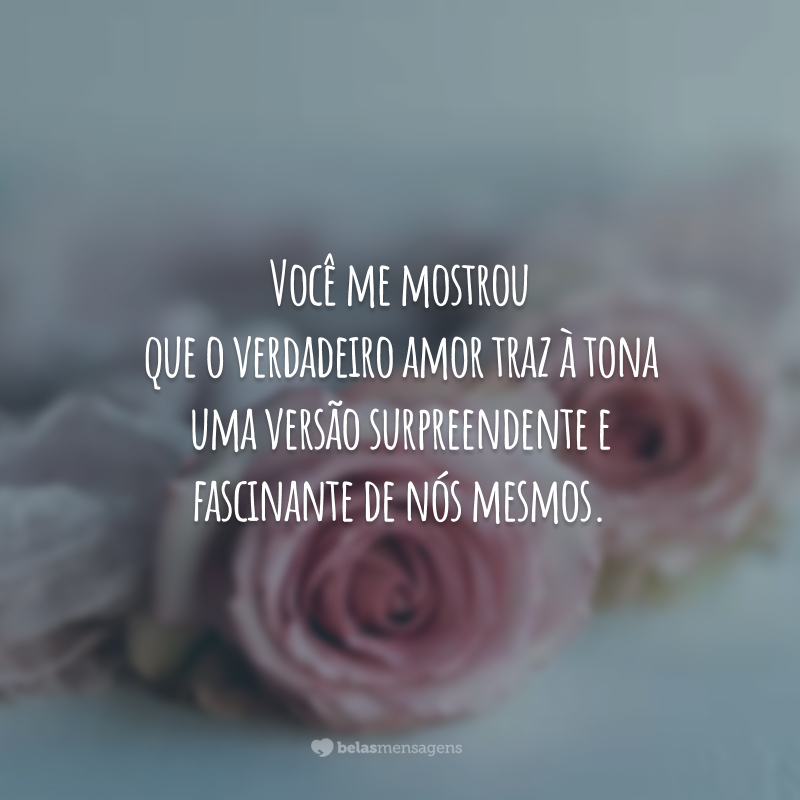 Você me mostrou que o verdadeiro amor traz à tona uma versão surpreendente e fascinante de nós mesmos.