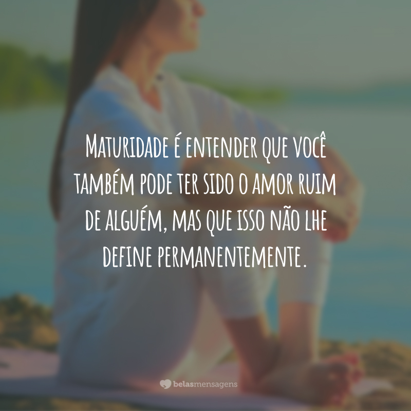 Maturidade é entender que você também pode ter sido o amor ruim de alguém, mas que isso não lhe define permanentemente.