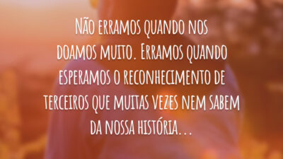 Não erramos quando nos doamos muito. Erramos quando esperamos o reconhecimento de terceiros que muitas vezes nem sabem da nossa história...