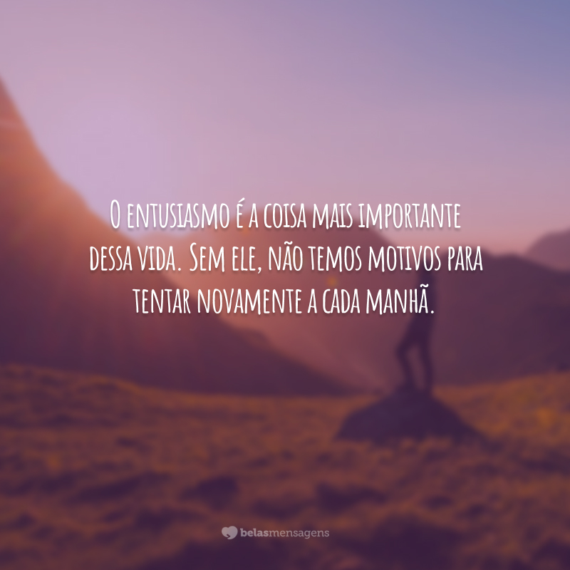 O entusiasmo é a coisa mais importante dessa vida. Sem ele, não temos motivos para tentar novamente a cada manhã.