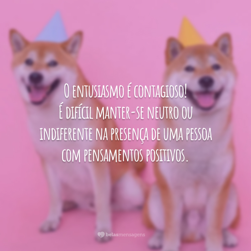 O entusiasmo é contagioso! É difícil manter-se neutro ou indiferente na presença de uma pessoa com pensamentos positivos.