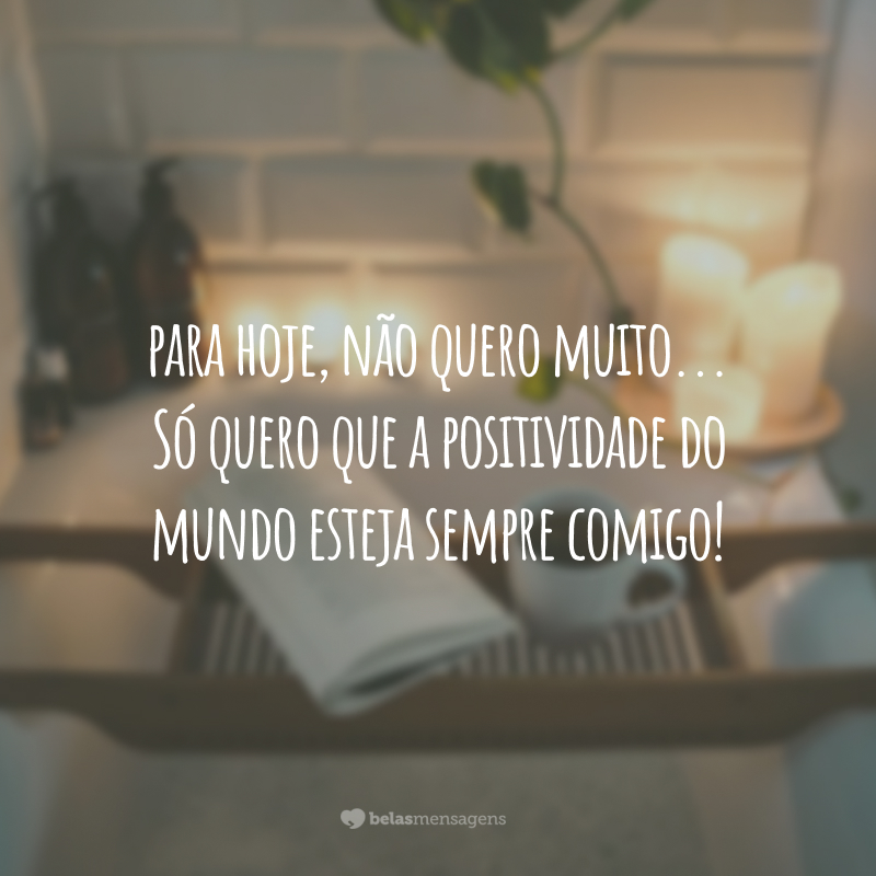 Para hoje, não quero muito... Só quero que a positividade do mundo esteja sempre comigo!