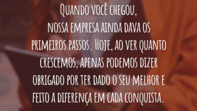 Quando você chegou, nossa empresa ainda dava os primeiros passos. Hoje, ao ver quanto crescemos, apenas podemos dizer obrigado por ter dado o seu melhor e feito a diferença em cada conquista.