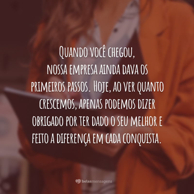 Quando você chegou, nossa empresa ainda dava os primeiros passos. Hoje, ao ver quanto crescemos, apenas podemos dizer obrigado por ter dado o seu melhor e feito a diferença em cada conquista.