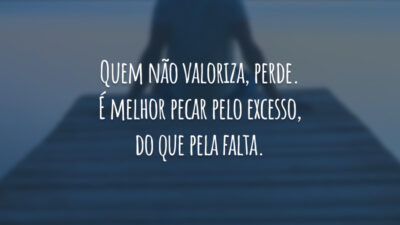 Quem não valoriza, perde. É melhor pecar pelo excesso, do que pela falta.