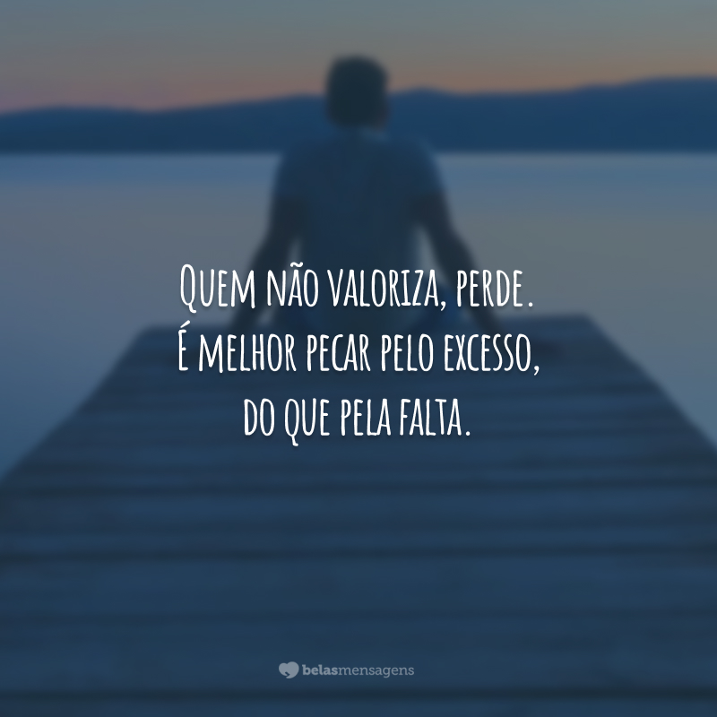 Quem não valoriza, perde. É melhor pecar pelo excesso, do que pela falta.