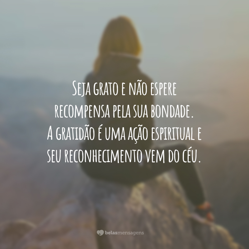 Seja grato e não espere recompensa pela sua bondade. A gratidão é uma ação espiritual e seu reconhecimento vem do céu.