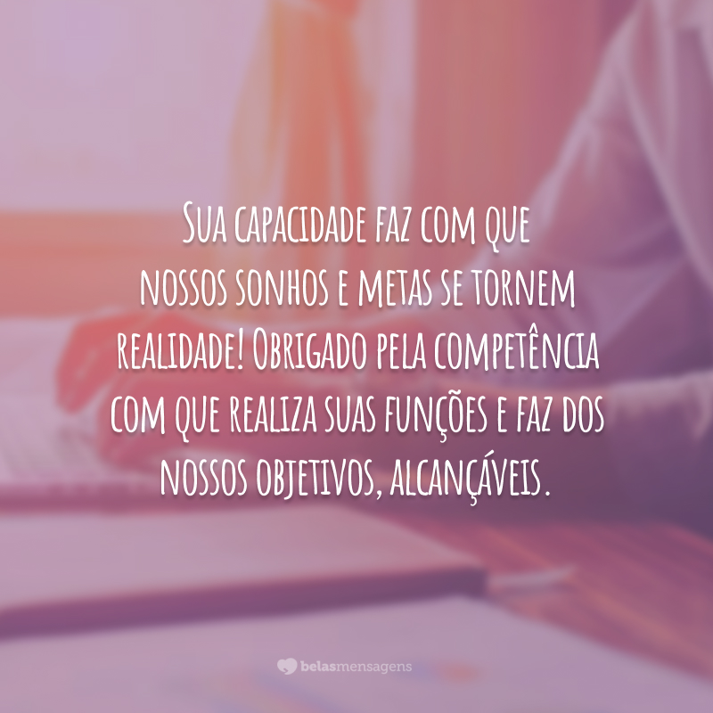 Sua capacidade faz com que nossos sonhos e metas se tornem realidade! Obrigado pela competência com que realiza suas funções e faz dos nossos objetivos, alcançáveis.