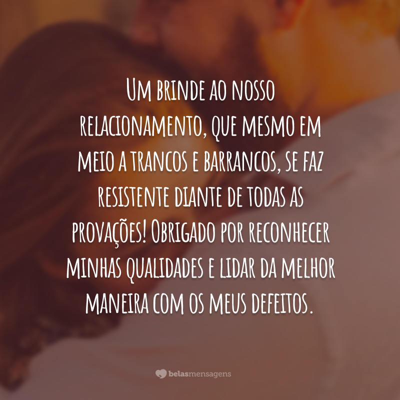 Um brinde ao nosso relacionamento, que mesmo em meio a trancos e barrancos, se faz resistente diante de todas as provações! Obrigado por reconhecer minhas qualidades e lidar da melhor maneira com os meus defeitos.