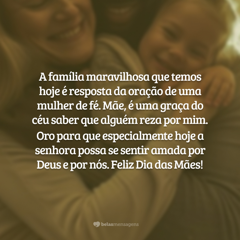 A família maravilhosa que temos hoje é resposta da oração de uma mulher de fé. Mãe, obrigada por buscar o Senhor de todo o coração e ser canal da graça para todos nós. É uma graça do céu saber que alguém reza por mim. Oro para que especialmente hoje a senhora possa se sentir amada por Deus e por mim. Feliz Dia das Mães!