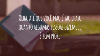 Olha, até que você não é tão chato quanto algumas pessoas dizem... É bem pior.