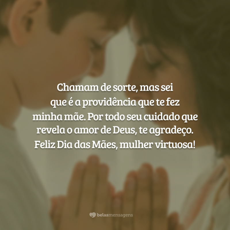 Chamam de sorte, mas sei que é a providência que te fez minha mãe. Não compartilhamos apenas o sangue, mas também a fé. Por todo seu cuidado que revela o amor de Deus, te agradeço. Feliz Dia das Mães, mulher virtuosa da minha vida!