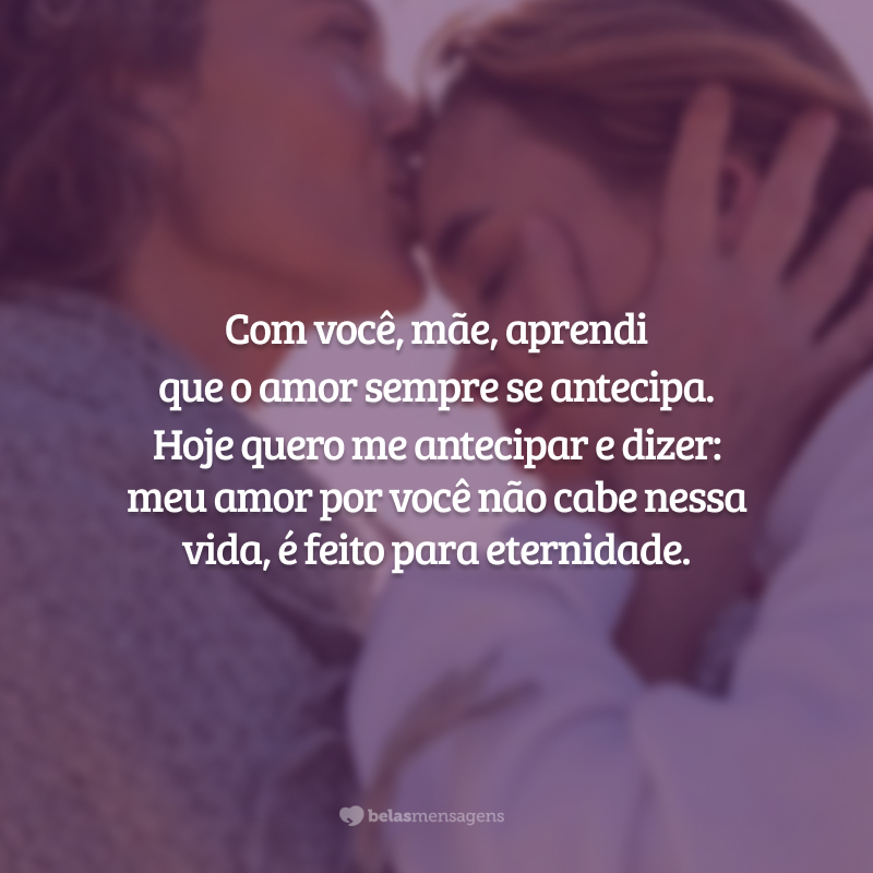 Com você, mãe, aprendi que o amor sempre se antecipa. Você me disse todas as coisas que eu precisava ouvir, antes que eu soubesse que precisaria delas.
Ensinou-me a ser corajosa antes que tivesse motivos para temer.
Antes que eu soubesse. Hoje quero me antecipar e dizer: meu amor por você não cabe nessa vida, é feito para eternidade.