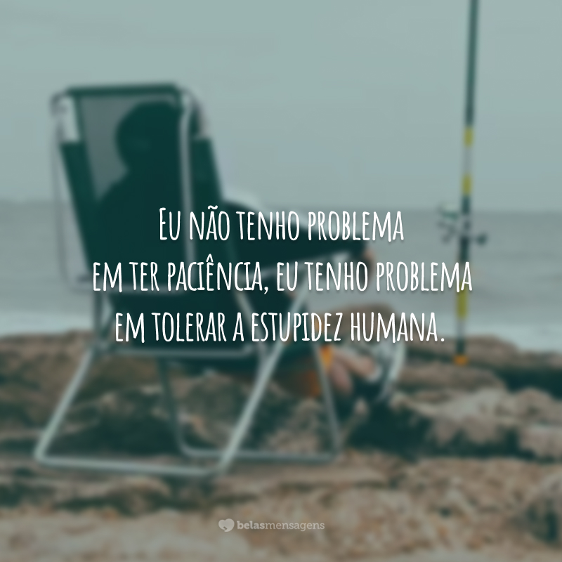 Eu não tenho problema em ter paciência, eu tenho problema em tolerar a estupidez humana.