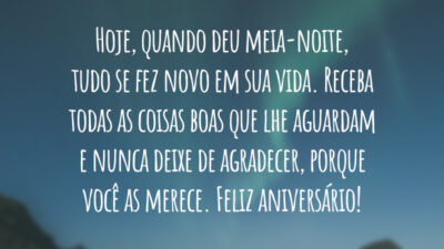 Hoje, quando deu meia-noite, tudo se fez novo em sua vida. Receba todas as coisas boas que lhe aguardam e nunca deixe de agradecer, porque você as merece. Feliz aniversário!
