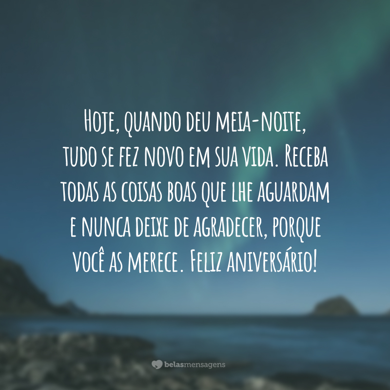 Hoje, quando deu meia-noite, tudo se fez novo em sua vida. Receba todas as coisas boas que lhe aguardam e nunca deixe de agradecer, porque você as merece. Feliz aniversário!