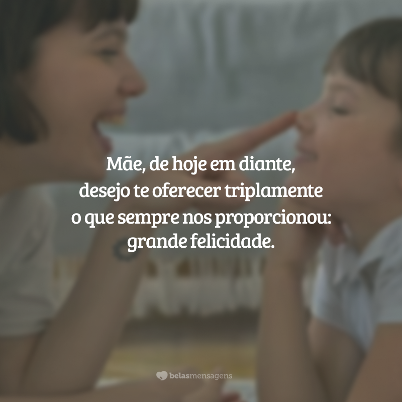 Mãe, de hoje em diante, desejo te oferecer triplamente o que sempre nos proporcionou: grande felicidade.