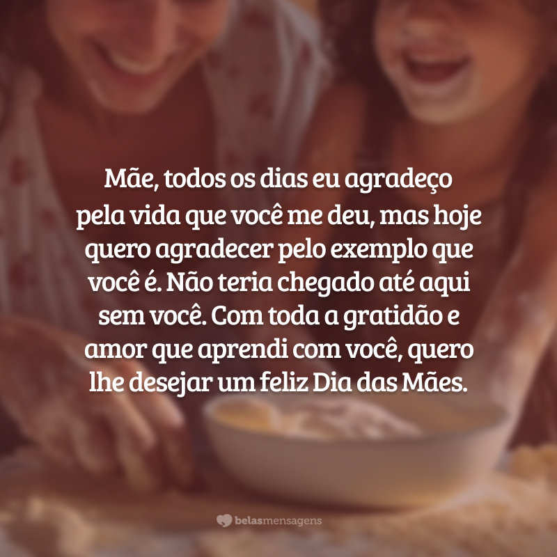 Mãe, todos os dias eu agradeço pela vida que você me deu, mas hoje quero agradecer pelo exemplo que você é. Com toda a gratidão e amor que aprendi com você, quero lhe desejar um feliz e lindo Dia das Mães.