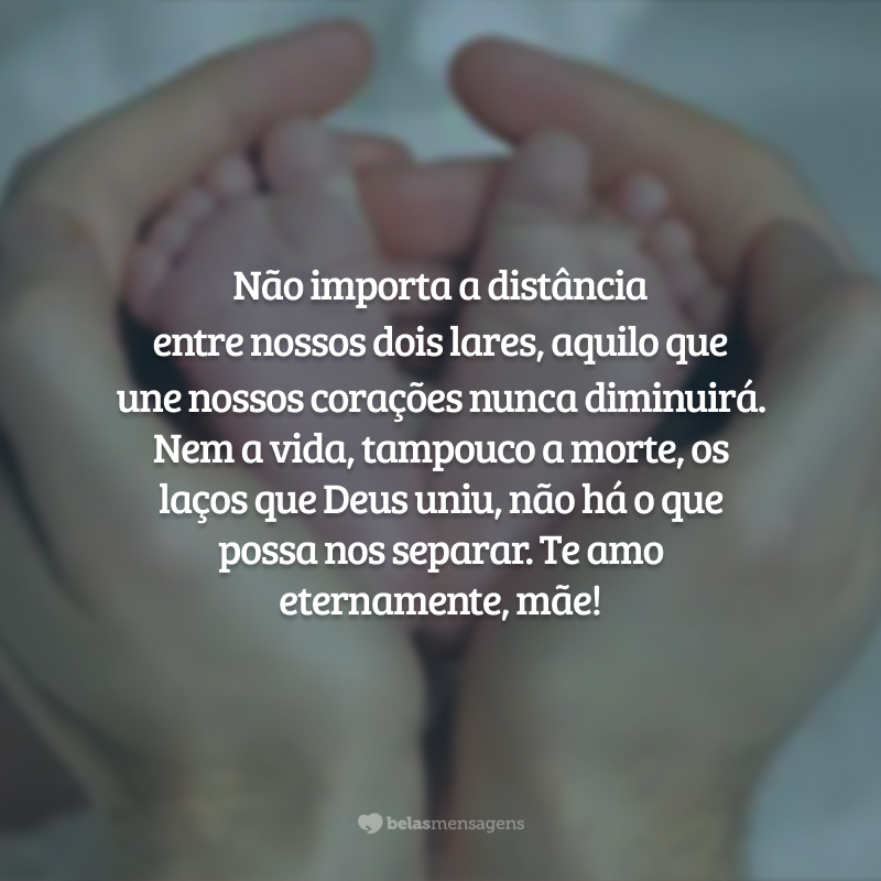 Não importa a distância entre nossos dois lares, aquilo que une nossos corações nunca diminuirá. Nem a vida, tampouco a morte, os laços que Deus uniu, não há o que possa nos separar. Te amo eternamente, mãe!