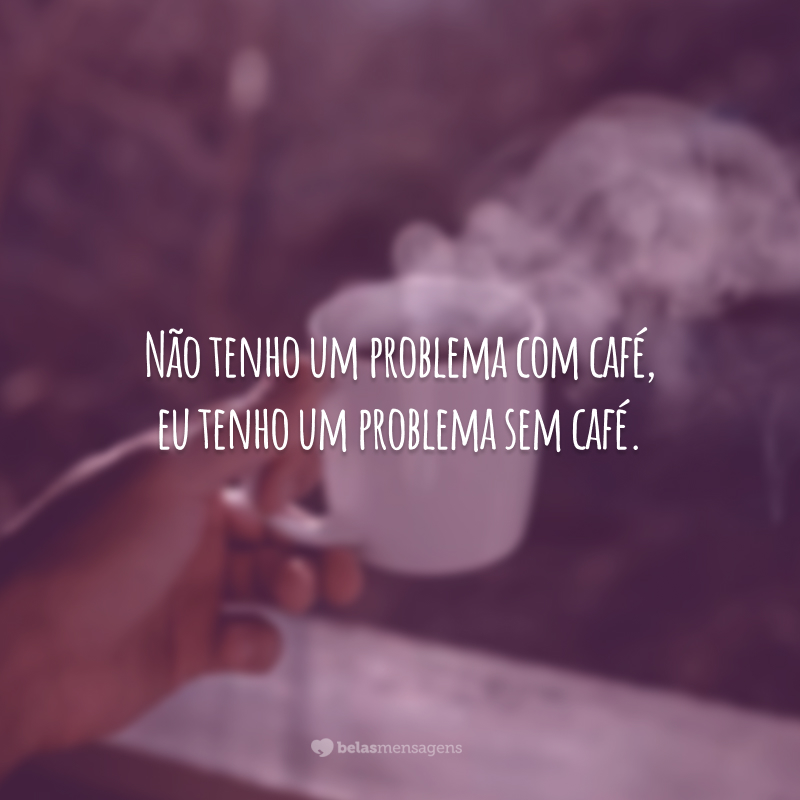 Não tenho um problema com café, eu tenho um problema sem café.