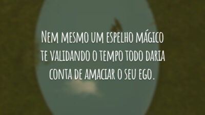 Nem mesmo um espelho mágico te validando o tempo todo daria conta de amaciar o seu ego.